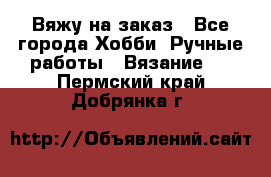 Вяжу на заказ - Все города Хобби. Ручные работы » Вязание   . Пермский край,Добрянка г.